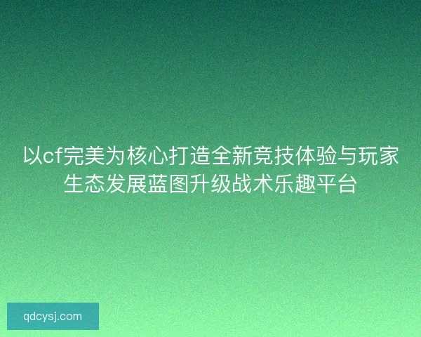 以cf完美为核心打造全新竞技体验与玩家生态发展蓝图升级战术乐趣平台