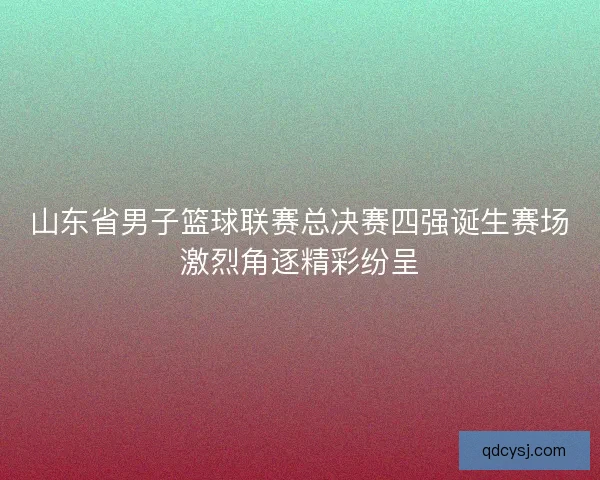 山东省男子篮球联赛总决赛四强诞生赛场激烈角逐精彩纷呈