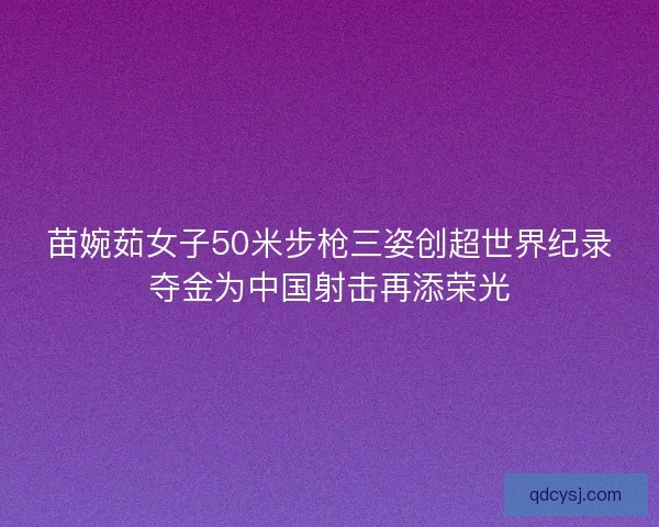 苗婉茹女子50米步枪三姿创超世界纪录夺金为中国射击再添荣光
